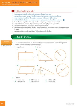 nIn this chapter you will:
• investigate very small and very large time scales and intervals
• ﬁnd perimeters and areas of parallelograms, trapeziums, rhombuses and kites
• solve problems involving the surface areas and volumes of right prisms
• (STAGE 5.2) calculate the surface areas of cylinders and solve related problems
• learn the metric preﬁxes for very small and very large units of measurement
• convert between units of digital memory, such as megabytes and gigabytes
• calculate the limits of accuracy of measuring instruments
• calculate the perimeters and areas of composite shapes, including circular shapes involving
sectors
• calculate volumes and capacities of right prisms and cylinders
SkillCheck
1 The measurements shown on the shapes below are in centimetres. For each shape, ﬁnd
(correct to two decimal places if necessary):
i its perimeter ii its area
32
12
14
50
48
6
25
810
28
24
26 30
f
cba
ed
30
2 Convert:
a 34 m to mm b 925 cm to m c 1500 m to km
d 3750 mL to L e 38 cm to mm f 7.5 L to mL
Worksheet
StartUp assignment 10
MAT09MGWK10108
360 9780170193047
Chapter 1 2 3 4 5 6 7 8 9 10 11 12 13
Surface area and volume
 