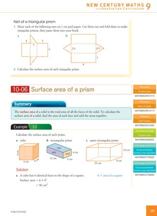 10-06 Surface area of a prism
Summary
The surface area of a solid is the total area of all the faces of the solid. To calculate the
surface area of a solid, ﬁnd the area of each face and add the areas together.
Example 10
Calculate the surface area of each prism.
a cube
4 cm 4 cm
4cm
b rectangular prism
top
end
side
12 cm 5 cm
4 cm
c open rectangular prism
8 cm
12 cm
25 cm
Solution
a A cube has 6 identical faces in the shape of a square.
Surface area ¼ 6 3 42
¼ 96 cm2
6 3 area of a square
Net of a triangular prism
1 Draw each of the following nets on 1 cm grid paper. Cut them out and fold them to make
triangular prisms, then paste them into your book.
4 5
3
6
8
3
2.72.6
a b
2 Calculate the surface area of each triangular prism.
Worksheet
Surface area
MAT09MGWK10115
Worksheet
Nets of solids
MAT09MGWK10114
Skillsheet
Solid shapes
MAT09MGSS10030
Animated example
Surface area
MAT09MGAE00003
Technology worksheet
Excel worksheet:
Surface area calculator
MAT09MGCT00020
Technology worksheet
Excel spreadsheet:
Surface area calculator
MAT09MGCT00005
3879780170193047
N E W C E N T U R Y M AT H S
for the A u s t r a l i a n C u r r i c u l u m 9
 