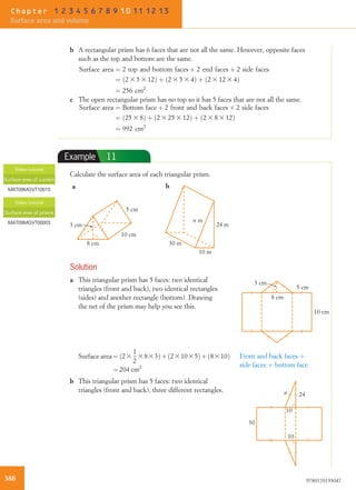 b A rectangular prism has 6 faces that are not all the same. However, opposite faces
such as the top and bottom are the same.
Surface area ¼ 2 top and bottom faces þ 2 end faces þ 2 side faces
¼ 2 3 5 3 12ð Þ þ 2 3 5 3 4ð Þ þ 2 3 12 3 4ð Þ
¼ 256 cm2
c The open rectangular prism has no top so it has 5 faces that are not all the same.
Surface area ¼ Bottom face þ 2 front and back faces þ 2 side faces
¼ 25 3 8ð Þ þ 2 3 25 3 12ð Þ þ 2 3 8 3 12ð Þ
¼ 992 cm2
Example 11
Calculate the surface area of each triangular prism.
8 cm
10 cm
5 cm
3 cm 24 m
10 m
30 m
n m
a b
Solution
a This triangular prism has 5 faces: two identical
triangles (front and back), two identical rectangles
(sides) and another rectangle (bottom). Drawing
the net of the prism may help you see this.
8 cm
10 cm
5 cm
3 cm
Surface area ¼ ð23
1
2
3833Þþð231035Þþð8310Þ
¼ 204 cm2
Front and back faces þ
side faces þ bottom face
b This triangular prism has 5 faces: two identical
triangles (front and back), three different rectangles.
10
30
10
24n
Video tutorial
Surface area of a prism
MAT09MGVT10015
Video tutorial
Surface area of prisms
MAT09MGVT00003
388 9780170193047
Chapter 1 2 3 4 5 6 7 8 9 10 11 12 13
Surface area and volume
 