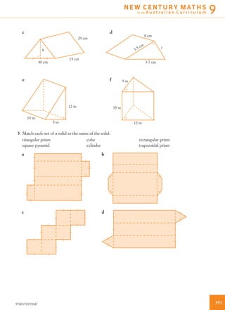 10 m
5 m
12 m
12 m
15 m
9 me f
c d
h
40 cm
15 cm
29 cm
8 cm
r
3.5 cm
3.7 cm
5 Match each net of a solid to the name of the solid.
triangular prism cube rectangular prism
square pyramid cylinder trapezoidal prism
a b
dc
3919780170193047
N E W C E N T U R Y M AT H S
for the A u s t r a l i a n C u r r i c u l u m 9
 