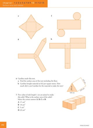fe
hg
6 Caroline made this tent.
160 cm
197cm
210 cm
180cm
a Find the surface area of the tent including the ﬂoor.
b Caroline bought material at $12 per square metre. How
much did it cost Caroline for the material to make the tent?
7 Five cubes of side length 1 cm are joined to make
this solid. What is the surface area of the solid?
Select the correct answer A, B, C or D.
A 17 cm2
B 18 cm2
C 5 cm2
D 22 cm2
392 9780170193047
Chapter 1 2 3 4 5 6 7 8 9 10 11 12 13
Surface area and volume
 