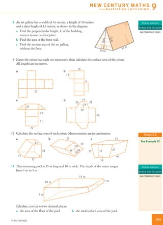 8 An art gallery has a width of 16 metres, a length of 30 metres
and a slant height of 12 metres, as shown in the diagram.
16 m
30 m
12m
hm
a Find the perpendicular height, h, of the building,
correct to one decimal place.
b Find the area of the front wall.
c Find the surface area of the art gallery,
without the ﬂoor.
9 Name the prism that each net represents, then calculate the surface area of the prism.
All lengths are in metres.
21
15
12
6
13
30
26 25
66
24
72
45
24
51
a b
c d
10 Calculate the surface area of each prism. Measurements are in centimetres.
24
32
17
14
a 75
52
48
20
20
48
b 35
20
40
10
1215
c
11 This swimming pool is 15 m long and 10 m wide. The depth of the water ranges
from 1 m to 3 m.
3 m
10 m
15 m
1 m
Calculate, correct to two decimal places:
a the area of the ﬂoor of the pool b the total surface area of the pool.
Worked solutions
Surface area of a prism
MAT09MGWS10043
Stage 5.2
See Example 12
Worked solutions
Surface area of a prism
MAT09MGWS10043
3939780170193047
N E W C E N T U R Y M AT H S
for the A u s t r a l i a n C u r r i c u l u m 9
 