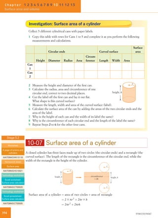 10-07 Surface area of a cylinder
A closed cylinder has three faces made up of two circles (the circular ends) and a rectangle (the
curved surface). The length of the rectangle is the circumference of the circular end, while the
width of the rectangle is the height of the cylinder.
r
height, h
r
height, h
r
= 2
circumference
π
r
Surface area of a cylinder ¼ area of two circles þ area of rectangle
¼ 2 3 pr2
þ 2pr 3 h
¼ 2pr2
þ 2prh
Investigation: Surface area of a cylinder
Collect 5 different cylindrical cans with paper labels.
1 Copy this table with rows for Cans 1 to 5 and complete it as you perform the following
measurements and calculations.
Circular ends Curved surface
Surface
area
Height Diameter Radius Area
Circum-
ference Length Width Area
Can
1
Can
2
r
height, h
2 Measure the height and diameter of the ﬁrst can.
3 Calculate the radius, area and circumference of one
circular end, correct to two decimal places.
4 Cut the label off the ﬁrst can and lay it out ﬂat.
What shape is this curved surface?
5 Measure the length, width and area of the curved surface (label).
6 Calculate the surface area of the can by adding the areas of the two circular ends and the
area of the label.
7 Why is the height of each can and the width of its label the same?
8 Why is the circumference of each circular end and the length of the label the same?
9 Repeat Steps 2 to 6 for the other four cans.
Stage 5.2
Worksheet
A page of prisms and
cylinders
MAT09MGWK10116
Homework sheet
Surface area
MAT09MGHS10021
Technology worksheet
Excel worksheet:
Surface area calculator
MAT09MGCT00020
Technology worksheet
Excel spreadsheet:
Surface area calculator
MAT09MGCT00005
394 9780170193047
Chapter 1 2 3 4 5 6 7 8 9 10 11 12 13
Surface area and volume
 