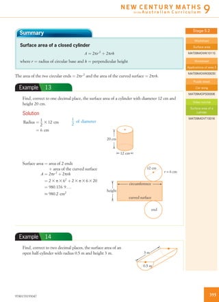 Summary
Surface area of a closed cylinder
A ¼ 2pr2
þ 2prh
where r ¼ radius of circular base and h ¼ perpendicular height
The area of the two circular ends ¼ 2pr2
and the area of the curved surface ¼ 2prh.
Example 13
Find, correct to one decimal place, the surface area of a cylinder with diameter 12 cm and
height 20 cm.
Solution
Radius ¼ 1
2
3 12 cm
¼ 6 cm
1
2
of diameter
20 cm
12 cm
Surface area ¼ area of 2 ends
þ area of the curved surface
A ¼ 2pr 2
þ 2prh
¼ 2 3 p 3 62
þ 2 3 p 3 6 3 20
¼ 980:176 9 . . .
% 980:2 cm2
r = 6 cm
height
12 cm
circumference
curved surface
end
Example 14
Find, correct to two decimal places, the surface area of an
open half-cylinder with radius 0.5 m and height 3 m.
0.5 m
3 m
Stage 5.2
Worksheet
Surface area
MAT09MGWK10115
Worksheet
Applications of area 3
MAT09MGWK00030
Puzzle sheet
Car song
MAT09MGPS00006
Video tutorial
Surface area of a
cylinder
MAT09MGVT10016
3959780170193047
N E W C E N T U R Y M AT H S
for the A u s t r a l i a n C u r r i c u l u m 9
 