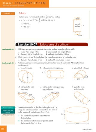 Solution
Surface area ¼ 2 semicircle ends þ 1
2
3 curved surface
A ¼ 2 3 ð
1
2
3 p 3 0:52
Þ þ
1
2
3 ð2 3 p 3 0:5 3 3Þ
¼ 5:49778 . . .
% 5:50 cm2
end
0.5 m
3 m
curved
surface
Exercise 10-07 Surface area of a cylinder
1 Calculate, correct to two decimal places, the surface area of a cylinder with:
a radius 7 m, height 10 m b diameter 28 cm, height 15 cm
c diameter 6.2 m, height 7.5 m d radius 0.8 m, height 2.35 m
2 Find, correct to one decimal place, the curved surface area of a cylinder with:
a diameter 9 cm, height 32 cm b radius 85 mm, height 16 mm
3 Calculate, correct to one decimal place, the surface area of each solid. All lengths shown
are in metres.
a closed cylinder
25
15
b cylinder with one open end
1.5
0.37
c closed half-cylinder
29.3
16.2
d half-cylinder with
open top
1.2
2.85
e half-cylinder with open top,
one end open
5.75
1.5
f cylinder open
at both ends
12
30
4 A swimming pool is in the shape of a cylinder 1.5 m
deep and 6 m in diameter. The inside of the pool is
to be repainted, including the ﬂoor. Find:
6 m
1.5 m
a the area to be repainted, correct to one
decimal place
b the number of whole litres of paint needed
if coverage is 9 m2
per litre.
Stage 5.2
See Example 13
See Example 14
Worked solutions
Surface area of a
cylinder
MAT09MGWS10044
396 9780170193047
Chapter 1 2 3 4 5 6 7 8 9 10 11 12 13
Surface area and volume
 