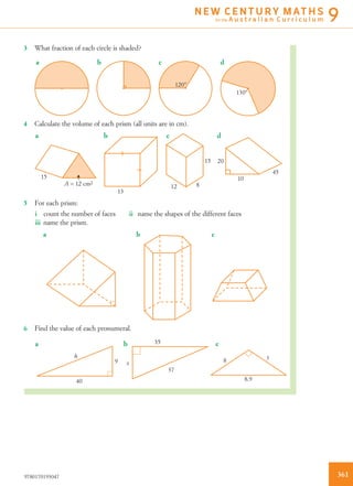 3 What fraction of each circle is shaded?
120°
a b c d
130°
4 Calculate the volume of each prism (all units are in cm).
15
A = 12 cm2
13
12 8
15 20
dcba
10
45
5 For each prism:
i count the number of faces ii name the shapes of the different faces
iii name the prism.
a b c
6 Find the value of each pronumeral.
y
8.9
8
h
40
a b c
x
37
35
9
3619780170193047
N E W C E N T U R Y M AT H S
for the A u s t r a l i a n C u r r i c u l u m 9
 