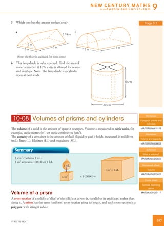5 Which tent has the greater surface area?
2 m
2 m
(Note: the floor is included for both tents)
5 m
2.24 m
a b
2 m
5 m
6 This lampshade is to be covered. Find the area of
material needed if 10% extra is allowed for seams
and overlaps. Note: The lampshade is a cylinder
open at both ends.
20 cm
30 cm
10-08 Volumes of prisms and cylinders
The volume of a solid is the amount of space it occupies. Volume is measured in cubic units, for
example, cubic metres (m3
) or cubic centimetres (cm3
).
The capacity of a container is the amount of ﬂuid (liquid or gas) it holds, measured in millilitres
(mL), litres (L), kilolitres (kL) and megalitres (ML).
Summary
1 cm3
contains 1 mL.
1 m3
contains 1000 L or 1 kL
1 m3
= 1 kL
1 mL
1 cm3 × 1 000 000 =
Volume of a prism
A cross-section of a solid is a ‘slice’ of the solid cut across it, parallel to its end faces, rather than
along it. A prism has the same (uniform) cross-section along its length, and each cross-section is a
polygon (with straight sides).
Stage 5.2
Worksheet
A page of prisms and
cylinders
MAT09MGWK10116
Worksheet
Volume and capacity
MAT09MGWK00028
Skillsheet
What is volume?
MAT09MGSS10031
Homework sheet
Volume
MAT09MGHS10022
Puzzle sheet
Formula matching
game
MAT09MGPS10117
3979780170193047
N E W C E N T U R Y M AT H S
for the A u s t r a l i a n C u r r i c u l u m 9
 
