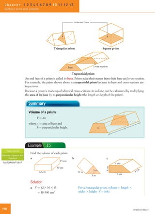 Trapezoidal prism
Triangular prism Square prism
cross-sectionbase
cross-sections
An end face of a prism is called its base. Prisms take their names from their base and cross-section.
For example, the prism shown above is a trapezoidal prism because its base and cross-sections are
trapeziums.
Because a prism is made up of identical cross-sections, its volume can be calculated by multiplying
the area of its base by its perpendicular height (the length or depth of the prism).
Summary
Volume of a prism
V ¼ Ah
where A ¼ area of base and
h ¼ perpendicular height A h
Example 15
Find the volume of each prism.
30 cm
42 cm
15 cm
a b
5 m
10 m
3 m
6 cm
3cm
4 cm
4 cm
c
Solution
a V ¼ 42 3 30 3 15
¼ 18 900 cm3
For a rectangular prism, volume ¼ length 3
width 3 height (V ¼ lwh).
Video tutorial
Volumes of prisms and
cylinders
MAT09MGVT10017
398 9780170193047
Chapter 1 2 3 4 5 6 7 8 9 10 11 12 13
Surface area and volume
 