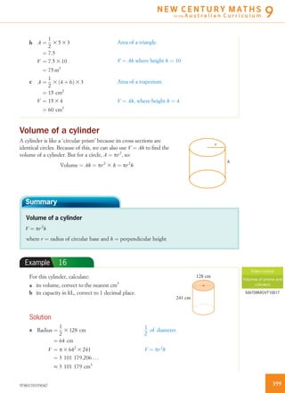 b A ¼
1
2
3 5 3 3
¼ 7:5
V ¼ 7:5 3 10
¼ 75 m3
Area of a triangle.
V ¼ Ah where height h ¼ 10
c A ¼
1
2
3 4 þ 6ð Þ 3 3
¼ 15 cm2
V ¼ 15 3 4
¼ 60 cm3
Area of a trapezium.
V ¼ Ah, where height h ¼ 4
Volume of a cylinder
A cylinder is like a ‘circular prism’ because its cross-sections are
identical circles. Because of this, we can also use V ¼ Ah to ﬁnd the
volume of a cylinder. But for a circle, A ¼ pr2
, so:
Volume ¼ Ah ¼ pr2
3 h ¼ pr2
h
r
h
Summary
Volume of a cylinder
V ¼ pr2
h
where r ¼ radius of circular base and h ¼ perpendicular height
Example 16
For this cylinder, calculate: 128 cm
241 cm
a its volume, correct to the nearest cm3
b its capacity in kL, correct to 1 decimal place.
Solution
a Radius ¼
1
2
3 128 cm
¼ 64 cm
V ¼ p 3 642
3 241
¼ 3 101 179:206 . . .
% 3 101 179 cm3
1
2
of diameter
V ¼ pr2
h
Video tutorial
Volumes of prisms and
cylinders
MAT09MGVT10017
3999780170193047
N E W C E N T U R Y M AT H S
for the A u s t r a l i a n C u r r i c u l u m 9
 