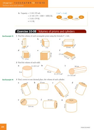 b Capacity ¼ 3 101 179 mL
¼ 3 101 179 4 1000 4 1000ð Þ kL
¼ 3:101 179 kL
% 3:1 kL
1 cm3
¼ 1 mL
mLkL L
÷ 1000÷ 1000
Exercise 10-08 Volumes of prisms and cylinders
1 Find the volume of each rectangular prism using the formula V ¼ lwh.
3 cm
3 cm
15cm
1.2m
28mm
2.3 cm
16.5 cm
6.8 cm
1.2 m
1.2m
4m
17mm
30 mm
12mm
4 m
4m
cba
fed
2 Find the volume of each solid.
cba
8 m
A = 63.1 m2
38 cm
A = 27.5 cm2
64 cm
A = 312 cm2
3 Find, correct to one decimal place, the volume of each cylinder.
5.6 cm
11.5cm
25 mm
15mm
1.2 m
0.7m
14.2cm
12 cm
a b c d
24.8
cm
36.4 cm
60 mm
40mm
8.6 m
8.6m
gfe
See Example 15
See Example 16
400 9780170193047
Chapter 1 2 3 4 5 6 7 8 9 10 11 12 13
Surface area and volume
 