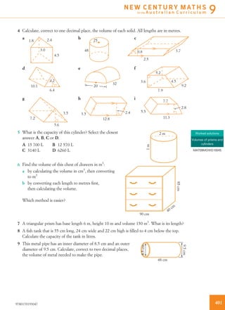 4 Calculate, correct to one decimal place, the volume of each solid. All lengths are in metres.
cba
fed
ihg
4.5
3.0
1.8 2.4 25
48 0.8
2.5
3.7
4.2
10.1
6.4
32
20
5.2
3.6
7.9
4.5
9.2
7.2
3.5
12.8
5.6
3.5 2.4
2.8
5.5
11.3
7.7
5 What is the capacity of this cylinder? Select the closest
answer A, B, C or D.
2 m
1m
A 15 700 L B 12 570 L
C 3140 L D 6260 L
6 Find the volume of this chest of drawers in m3
:
90 cm
40 cm
85cm
a by calculating the volume in cm3
, then converting
to m3
b by converting each length to metres ﬁrst,
then calculating the volume.
Which method is easier?
7 A triangular prism has base length 6 m, height 10 m and volume 150 m3
. What is its length?
8 A ﬁsh tank that is 55 cm long, 24 cm wide and 22 cm high is ﬁlled to 4 cm below the top.
Calculate the capacity of the tank in litres.
9 This metal pipe has an inner diameter of 8.5 cm and an outer
diameter of 9.5 cm. Calculate, correct to two decimal places,
the volume of metal needed to make the pipe.
48 cm
9.5cm
8.5cm
Worked solutions
Volumes of prisms and
cylinders
MAT09MGWS10045
4019780170193047
N E W C E N T U R Y M AT H S
for the A u s t r a l i a n C u r r i c u l u m 9
 