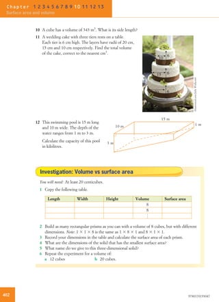 10 A cube has a volume of 343 m3
. What is its side length?
11 A wedding cake with three tiers rests on a table.
Each tier is 6 cm high. The layers have radii of 20 cm,
15 cm and 10 cm respectively. Find the total volume
of the cake, correct to the nearest cm3
.
6
10
15 6
620
12 This swimming pool is 15 m long
and 10 m wide. The depth of the
water ranges from 1 m to 3 m.
3 m
10 m
15 m
1 m
Calculate the capacity of this pool
in kilolitres.
Investigation: Volume vs surface area
You will need: At least 20 centicubes.
1 Copy the following table.
Length Width Height Volume Surface area
8
8
..
.
2 Build as many rectangular prisms as you can with a volume of 8 cubes, but with different
dimensions. Note: 1 3 1 3 8 is the same as 1 3 8 3 1 and 8 3 1 3 1.
3 Record your dimensions in the table and calculate the surface area of each prism.
4 What are the dimensions of the solid that has the smallest surface area?
5 What name do we give to this three-dimensional solid?
6 Repeat the experiment for a volume of:
a 12 cubes b 20 cubes.
Shutterstock.com/JohnWollwerth
402 9780170193047
Chapter 1 2 3 4 5 6 7 8 9 10 11 12 13
Surface area and volume
 