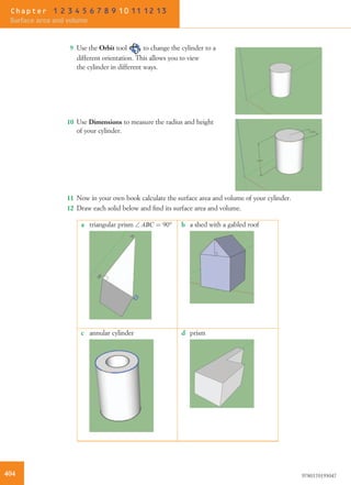 9 Use the Orbit tool to change the cylinder to a
different orientation. This allows you to view
the cylinder in different ways.
10 Use Dimensions to measure the radius and height
of your cylinder.
11 Now in your own book calculate the surface area and volume of your cylinder.
12 Draw each solid below and ﬁnd its surface area and volume.
a triangular prism  ABC ¼ 90° b a shed with a gabled roof
c annular cylinder d prism
404 9780170193047
Chapter 1 2 3 4 5 6 7 8 9 10 11 12 13
Surface area and volume
 