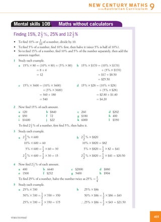 Mental skills 10B Maths without calculators
Finding 15%, 2 1
2
%, 25% and 12 1
2
%
• To ﬁnd 10% or 1
10
of a number, divide by 10.
• To ﬁnd 5% of a number, ﬁnd 10% ﬁrst, then halve it (since 5% is half of 10%).
• So to ﬁnd 15% of a number, ﬁnd 10% and 5% of the number separately, then add the
answers together.
1 Study each example.
a 15% 3 80 ¼ 10% 3 80ð Þ þ 5% 3 80ð Þ
¼ 8 þ 4
¼ 12
b 15% 3 $170 ¼ 10% 3 $170ð Þ
þ 5% 3 $170ð Þ
¼ $17 þ $8:50
¼ $25:50
c 15% 3 3600 ¼ 10% 3 3600ð Þ
þ 5% 3 3600ð Þ
¼ 360 þ 180
¼ 540
d 15% 3 $28 ¼ 10% 3 $28ð Þ
þ 5% 3 $28ð Þ
¼ $2:80 þ $1:40
¼ $4:20
2 Now ﬁnd 15% of each amount.
a 120 b $840 c 260 d $202
e $50 f 72 g $180 h 400
i $1600 j $22 k 6000 l $350
To ﬁnd 2 1
2 % of a number, ﬁrst ﬁnd 5%, then halve it.
3 Study each example.
a 2 1
2
% 3 600
10% 3 600 ¼ 60
5% 3 600 ¼ 1
2
3 60 ¼ 30
2 1
2
% 3 600 ¼ 1
2
3 30 ¼ 15
b 2 1
2
% 3 $820
10% 3 $820 ¼ $82
5% 3 $820 ¼ 1
2
3 82 ¼ $41
2 1
2
% 3 $820 ¼ 1
2
3 $41 ¼ $20:50
4 Now ﬁnd 2 1
2 % of each amount.
a 400 b 6640 c $2000 d $880
e 1500 f $232 g 5400 h $904
To ﬁnd 25% of a number, halve the number twice as 25% ¼ 1
4
.
5 Study each example.
a 25% 3 700
50% 3 700 ¼ 1
2
3 700 ¼ 350
25% 3 700 ¼ 1
2
3 350 ¼ 175
b 25% 3 $86
50% 3 $86 ¼ 1
2
3 $86 ¼ $43
) 25% 3 $86 ¼ 1
2
3 $43 ¼ $21:50
4059780170193047
N E W C E N T U R Y M AT H S
for the A u s t r a l i a n C u r r i c u l u m 9
 