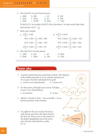 Power plus
1 A spiral is formed from four semicircles as shown. The diameter
of the smallest semicircle is 10 cm, and the semicircles are
10 cm apart. Find the total length of the spiral:
10
10
a correct to two decimal places b in terms of p.
2 For this pattern, all lengths are in metres. Calculate,
correct to two decimal places:
4 4 4 4 4 4a its perimeter b its area
3 ABCD is a rhombus. If AC ¼ 24 cm and BD ¼ 18 cm,
ﬁnd the perimeter of the rhombus.
A B
D C
4 To qualify for the next round of the discus
trials, Bronte must throw the discus beyond
the 40 m arc. Find, correct to the nearest m2
,
the shaded disqualifying area of the sector,
given that the small circle has a radius
of 1 m.
45°1 m
40 m arc
40 m
disqualifying
area
qualifyingarea
6 Now ﬁnd 25% of each of each amount.
a 2000 b $80 c 18 d $25
e $324 f $140 g 66 h 298
i $780 j $1700 k $126 l 1160
To ﬁnd 12 1
2 % of a number, ﬁnd 25% ﬁrst, then halve it. In other words, halve three
times because 12 1
2 % ¼ 1
8
.
7 Study each example.
a 12 1
2
% 3 400
50% 3 400 ¼ 1
2
3 400 ¼ 200
25% 3 400 ¼ 1
2
3 200 ¼ 100
12 1
2
% 3 400 ¼ 1
2
3 100 ¼ 50
b 12 1
2
% 3 $144
50% 3 $144 ¼ 1
2
3 $144 ¼ $72
25% 3 $144 ¼ 1
2
3 $72 ¼ $36
12 1
2
% 3 $144 ¼ 1
2
3 $36 ¼ $18
8 Now ﬁnd 12 1
2 % of each amount.
a 1280 b $12 c 60 d $260
e $540 f $250 g 304 h 1360
406 9780170193047
Chapter 1 2 3 4 5 6 7 8 9 10 11 12 13
Surface area and volume
 