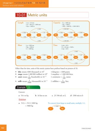 10-01 Metric units
Length 1 cm = 10 mm
1 m = 100 cm = 1000 mm
1 km = 1000 m
Capacity 1 L = 1000 mL
1 kL = 1000 L
1 ML = 1000 kL = 1000 000 L
Mass 1 g = 1000 mg
1 kg = 1000 g
1 t = 1000 kg
Time 1 min = 60 s
1 h = 60 min = 3600 s
1 day = 24 h
m cm mmkm
× 1000
× 100 × 10× 1000
÷ 1000
÷ 100÷ 1000 ÷ 10
kL L mL
× 1000 × 1000× 1000
× 1000 000
÷ 1 000 000
÷ 1000÷ 1000 ÷ 1000
ML
kg g mgt
× 1000 × 1000× 1000
÷ 1000÷ 1000 ÷ 1000
h min sda y
× 3600
÷ 3600
× 60 × 60× 24
÷ 60÷ 24 ÷ 60
Other than for time, units of the metric system have preﬁxes based on powers of 10.
• kilo- means 1000 (thousand) or 103
1 kilogram ¼ 1000 grams
• mega- means 1 000 000 (million) or 106
1 megalitre ¼ 1 000 000 litres
• centi- means 1
100
(hundredth) or 10À2
1 centimetre ¼ 1
100
metre
• milli- means 1
1000
(thousandth) or 10À3
1 millilitre ¼ 1
1000
litre
Example 1
Convert:
a 5.8 t to kg b 16 km to cm c 23 700 mL to L d 1500 min to h
Solution
a 5:8 t ¼ 5:8 3 1000 kg
¼ 5800 kg
To convert from large to small units, multiply (3).
t kg
× 1000
362 9780170193047
Chapter 1 2 3 4 5 6 7 8 9 10 11 12 13
Surface area and volume
 