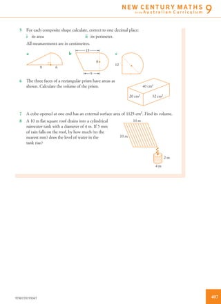 5 For each composite shape calculate, correct to one decimal place:
i its area ii its perimeter.
All measurements are in centimetres.
a
8 6
b
15
8
9
c
12
6 The three faces of a rectangular prism have areas as
shown. Calculate the volume of the prism. 40 cm2
32 cm2
20 cm2
7 A cube opened at one end has an external surface area of 1125 cm2
. Find its volume.
8 A 10 m ﬂat square roof drains into a cylindrical
rainwater tank with a diameter of 4 m. If 5 mm
of rain falls on the roof, by how much (to the
nearest mm) does the level of water in the
tank rise?
10 m
10 m
4 m
2 m
4079780170193047
N E W C E N T U R Y M AT H S
for the A u s t r a l i a n C u r r i c u l u m 9
 