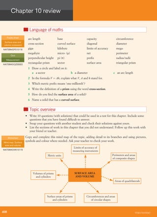 Chapter 10 review
nLanguage of maths
arc length base capacity circumference
cross-section curved surface diagonal diameter
giga- kilobyte limits of accuracy mega-
megabyte micro- (m) net perimeter
perpendicular height pi (p) preﬁx radius/radii
rectangular prism sector surface area triangular prism
1 Draw a circle and label on it:
a a sector b a diameter c an arc length
2 In the formula V ¼ Ah, explain what V, A and h stand for.
3 Which metric preﬁx means ‘one-millionth’?
4 Write the deﬁnition of a prism using the word cross-section.
5 How do you ﬁnd the surface area of a solid?
6 Name a solid that has a curved surface.
nTopic overview
• Write 10 questions (with solutions) that could be used in a test for this chapter. Include some
questions that you have found difﬁcult to answer.
• Swap your questions with another student and check their solutions against yours.
• List the sections of work in this chapter that you did not understand. Follow up this work with
your friend or teacher.
Copy and complete this mind map of the topic, adding detail to its branches and using pictures,
symbols and colour where needed. Ask your teacher to check your work.
Circumferences and areas
of circular shapes
Limits of accuracy of
measuring instruments
Perimeters and areas
of composite shapes
Metric units
Surface areas of prisms
and cylinders
Volumes of prisms
and cylinders
Areas of quadrilaterals
SURFACE AREA
AND VOLUME
Puzzle sheet
Surface area and
volume crossword
MAT09MGPS10118
Quiz
Measurement
MAT09MGQZ00003
Worksheet
Mind map: Surface
area and volume
MAT09MGWK10119
9780170193047408
 