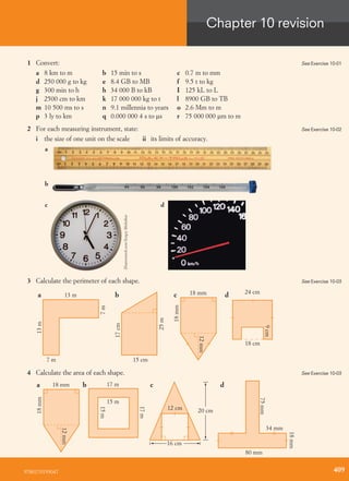1 Convert:
a 8 km to m b 15 min to s c 0.7 m to mm
d 250 000 g to kg e 8.4 GB to MB f 9.5 t to kg
g 300 min to h h 34 000 B to kB I 125 kL to L
j 2500 cm to km k 17 000 000 kg to t l 8900 GB to TB
m 10 500 ms to s n 9.1 millennia to years o 2.6 Mm to m
p 3 ly to km q 0.000 000 4 s to ms r 75 000 000 mm to m
2 For each measuring instrument, state:
i the size of one unit on the scale ii its limits of accuracy.
a
b
dc
3 Calculate the perimeter of each shape.
7m
13 ma
13m
7 m
17cm
15 cm
b
25m
12mm
18mm
18 mmc
18 cm
24 cm
d
9cm
4 Calculate the area of each shape.
12mm
18mm
18 mma 17 mb
17m
15 m
15m
20 cm
c
8 m
16 cm
80 mm
d
34 mm
18mm
75mm
12 cm
See Exercise 10-01
See Exercise 10-02
Shutterstock.com/SergeyMelnikov
See Exercise 10-03
See Exercise 10-03
9780170193047
Chapter 10 revision
409
 