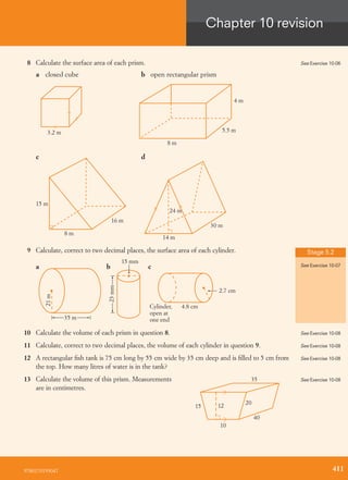 8 Calculate the surface area of each prism.
3.2 m
8 m
5.5 m
4 m
15 m
8 m
16 m
14 m
24 m
30 m
a closed cube
c
b open rectangular prism
d
9 Calculate, correct to two decimal places, the surface area of each cylinder.
23mm
15 mm
cba
4.8 cmCylinder,
open at
one end
2.7 cm
21m
35 m
10 Calculate the volume of each prism in question 8.
11 Calculate, correct to two decimal places, the volume of each cylinder in question 9.
12 A rectangular ﬁsh tank is 75 cm long by 55 cm wide by 35 cm deep and is ﬁlled to 5 cm from
the top. How many litres of water is in the tank?
13 Calculate the volume of this prism. Measurements
are in centimetres.
35
20
40
10
1215
See Exercise 10-06
Stage 5.2
See Exercise 10-07
See Exercise 10-08
See Exercise 10-08
See Exercise 10-08
See Exercise 10-08
9780170193047
Chapter 10 revision
411
 
