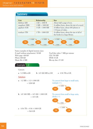 Summary
Unit Relationship Size
kilobyte (kB) 1 kB ¼ 1000 B About half a page of text.
megabyte (MB) 1 MB ¼ 1000 kB A million bytes, about the size of a novel.
gigabyte (GB) 1 GB ¼ 1000 MB A billion bytes, about 600 photos or
7.5 hours of video.
terabyte (TB) 1 TB ¼ 1000 GB A trillion bytes, about the size of all of
the books in a large library.
GB MB kBTB
× 1000 × 1000× 1000
÷ 1000÷ 1000 ÷ 1000
B
× 1000
÷ 1000
Some examples of digital memory sizes:
E-mail (without attachment): 50 kB
Web page: 400 kB
Photo: 800 kB
Music ﬁle: 6 MB
YouTube video: 7 MB per minute
CD: 750 MB
DVD: 8 GB
Blu-ray disc: 27 GB
Example 2
Convert:
a 3.2 MB to kB b 147 000 MB to GB c 0.56 TB to GB
Solution
a 3:2 MB ¼ 3:2 3 1000 kB
¼ 3200 kB
To convert from large to small units,
multiply (3).
MB kB
× 1000
b 147 000 MB ¼ 147 000 4 1000 GB
¼ 147 GB
To convert from small to large units,
divide (4).
GB MB
÷ 1000
c 0:56 TB ¼ 0:56 3 1000 GB
¼ 560 GB
GBTB
× 1000
364 9780170193047
Chapter 1 2 3 4 5 6 7 8 9 10 11 12 13
Surface area and volume
 
