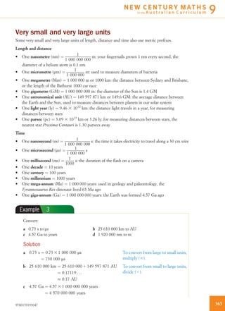 Very small and very large units
Some very small and very large units of length, distance and time also use metric preﬁxes.
Length and distance
• One nanometre (nm) ¼ 1
1 000 000 000
m: your ﬁngernails grown 1 nm every second, the
diameter of a helium atom is 0.1 nm
• One micrometre (mm) ¼ 1
1 000 000
m: used to measure diameters of bacteria
• One megametre (Mm) ¼ 1 000 000 m or 1000 km: the distance between Sydney and Brisbane,
or the length of the Bathurst 1000 car race
• One gigametre (GM) ¼ 1 000 000 000 m: the diameter of the Sun is 1.4 GM
• One astronomical unit (AU) ¼ 149 597 871 km or 149.6 GM: the average distance between
the Earth and the Sun, used to measure distances between planets in our solar system
• One light year (ly) ¼ 9.46 3 1012
km: the distance light travels in a year, for measuring
distances between stars
• One parsec (pc) ¼ 3.09 3 1013
km or 3.26 ly: for measuring distances between stars, the
nearest star Proxima Centauri is 1.30 parsecs away
Time
• One nanosecond (ns) ¼ 1
1 000 000 000
s: the time it takes electricity to travel along a 30 cm wire
• One microsecond (ms) ¼ 1
1 000 000
s
• One millisecond (ms) ¼ 1
1000
s: the duration of the ﬂash on a camera
• One decade ¼ 10 years
• One century ¼ 100 years
• One millennium ¼ 1000 years
• One mega-annum (Ma) ¼ 1 000 000 years: used in geology and paleontology, the
Tyrannosaurus Rex dinosaur lived 65 Ma ago
• One giga-annum (Ga) ¼ 1 000 000 000 years: the Earth was formed 4.57 Ga ago
Example 3
Convert:
a 0.73 s to ms b 25 610 000 km to AU
c 4.57 Ga to years d 1 920 000 nm to m
Solution
a 0:73 s ¼ 0:73 3 1 000 000 ls
¼ 730 000 ls
To convert from large to small units,
multiply (3).
b 25 610 000 km ¼ 25 610 000 4 149 597 871 AU
¼ 0:17119 . . .
% 0:17 AU
To convert from small to large units,
divide (4).
c 4:57 Ga ¼ 4:57 3 1 000 000 000 years
¼ 4 570 000 000 years
3659780170193047
N E W C E N T U R Y M AT H S
for the A u s t r a l i a n C u r r i c u l u m 9
 