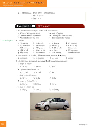 d 1 920 000 nm ¼ 1 920 000 4 1 000 000 000 m
¼ 1:92 3 10À3
m
¼ 0:001 92 m
Exercise 10-01 Metric units
1 What metric unit would you use for each measurement?
a Width of a computer screen b Mass of a plane
c Distance between two towns d Capacity of a car’s fuel tank
e Amount of water in a pool f Time taken to ﬂy overseas
2 Convert:
a 750 g to mg b 36 kL to L c 67 kg to g d 1.5 L to mL
e 6.7 cm to mm f 3.5 km to m g 9.4 t to kg h 3.75 g to mg
i 4.25 m to cm j 0.2 kg to g k 26.2 L to mL l 0.3 km to m
m 3 kL to mL n 4 days to min o 15 h to s p 2.7 km to cm
q 5 kg to mg r 0.7 m to mm s 29.375 t to g t 18.14 km to mm
3 How many mL in 18.9 kL? Select the correct answer A, B, C or D.
A 1 890 000 B 18 900 000 C 189 000 D 18 900
4 Select the most appropriate answer A, B or C for each measurement.
a height of a door
A 20 cm B 200 cm C 20 m
b capacity of a soft drink can
A 37.5 mL B 375 mL C 3.5 L
c time to run 100 metres
A 12.3 s B 34.3 s C 50.3 s
d height of Sydney Tower
A 30.5 m B 3050 m C 305 m
e mass of a family car
A 100 kg B 1000 kg C 10 000 kg
See Example 1
Shutterstock.com/JoseGil
366 9780170193047
Chapter 1 2 3 4 5 6 7 8 9 10 11 12 13
Surface area and volume
 
