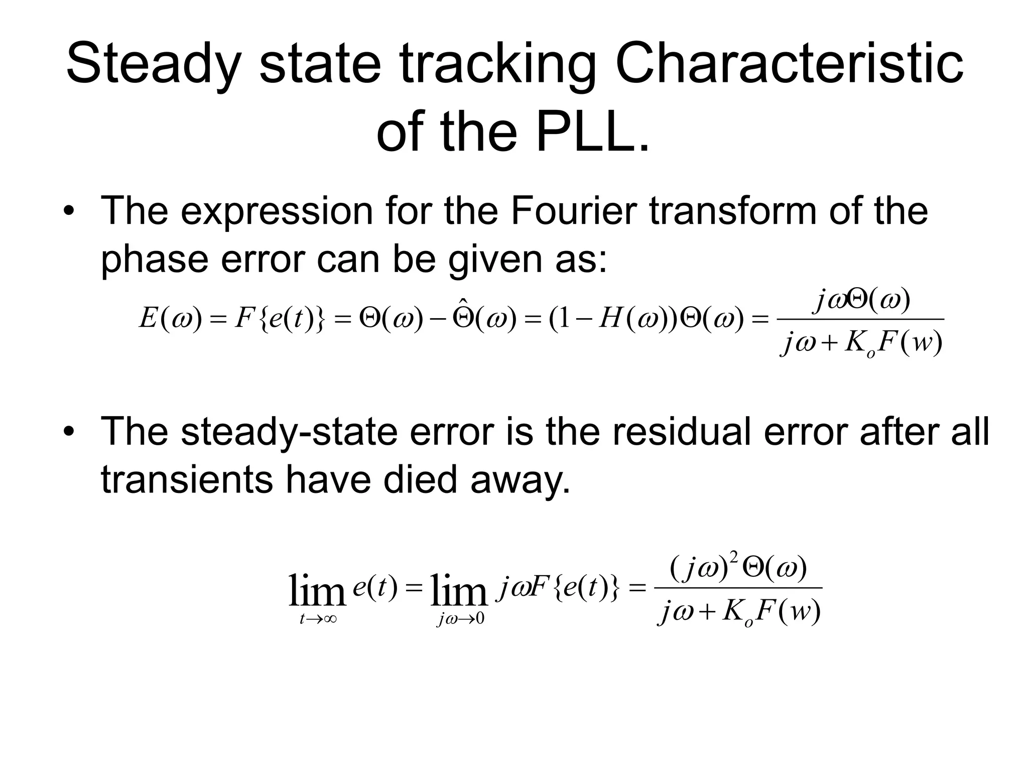 Steady state tracking Characteristic
of the PLL.
• The expression for the Fourier transform of the
phase error can be given as:
• The steady-state error is the residual error after all
transients have died away.
)
(
)
(
)
(
))
(
1
(
)
(
ˆ
)
(
)}
(
{
)
(
w
F
K
j
j
H
t
e
F
E
o



















)
(
)
(
)
(
)}
(
{
)
(
2
0
lim
lim w
F
K
j
j
t
e
F
j
t
e
o
j
t 





 




 
