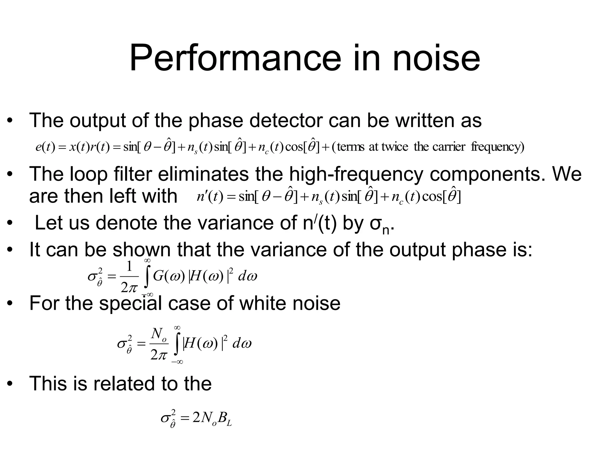 Performance in noise
• The output of the phase detector can be written as
• The loop filter eliminates the high-frequency components. We
are then left with
• Let us denote the variance of n/(t) by σn.
• It can be shown that the variance of the output phase is:
• For the special case of white noise
• This is related to the
frequency)
carrier
the
at twice
terms
(
]
ˆ
cos[
)
(
]
ˆ
sin[
)
(
]
ˆ
sin[
)
(
)
(
)
( 




 


 t
n
t
n
t
r
t
x
t
e c
s
]
ˆ
cos[
)
(
]
ˆ
sin[
)
(
]
ˆ
sin[
)
( 


 t
n
t
n
t
n c
s 









d
H
G 2
2
ˆ |
)
(
|
)
(
2
1









d
H
No 2
2
ˆ |
)
(
|
2 




L
oB
N
2
2
ˆ 


 