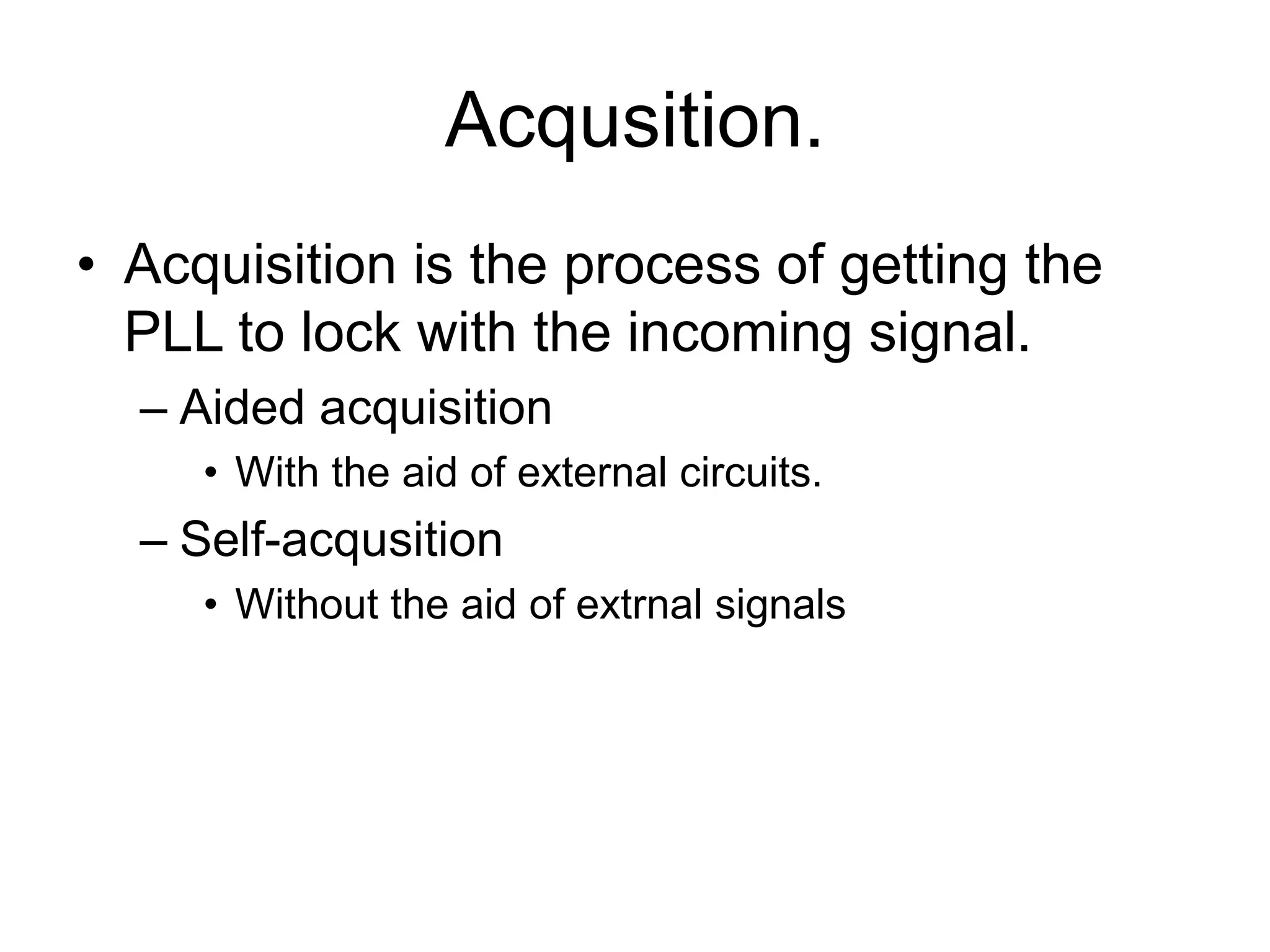 Acqusition.
• Acquisition is the process of getting the
PLL to lock with the incoming signal.
– Aided acquisition
• With the aid of external circuits.
– Self-acqusition
• Without the aid of extrnal signals
 
