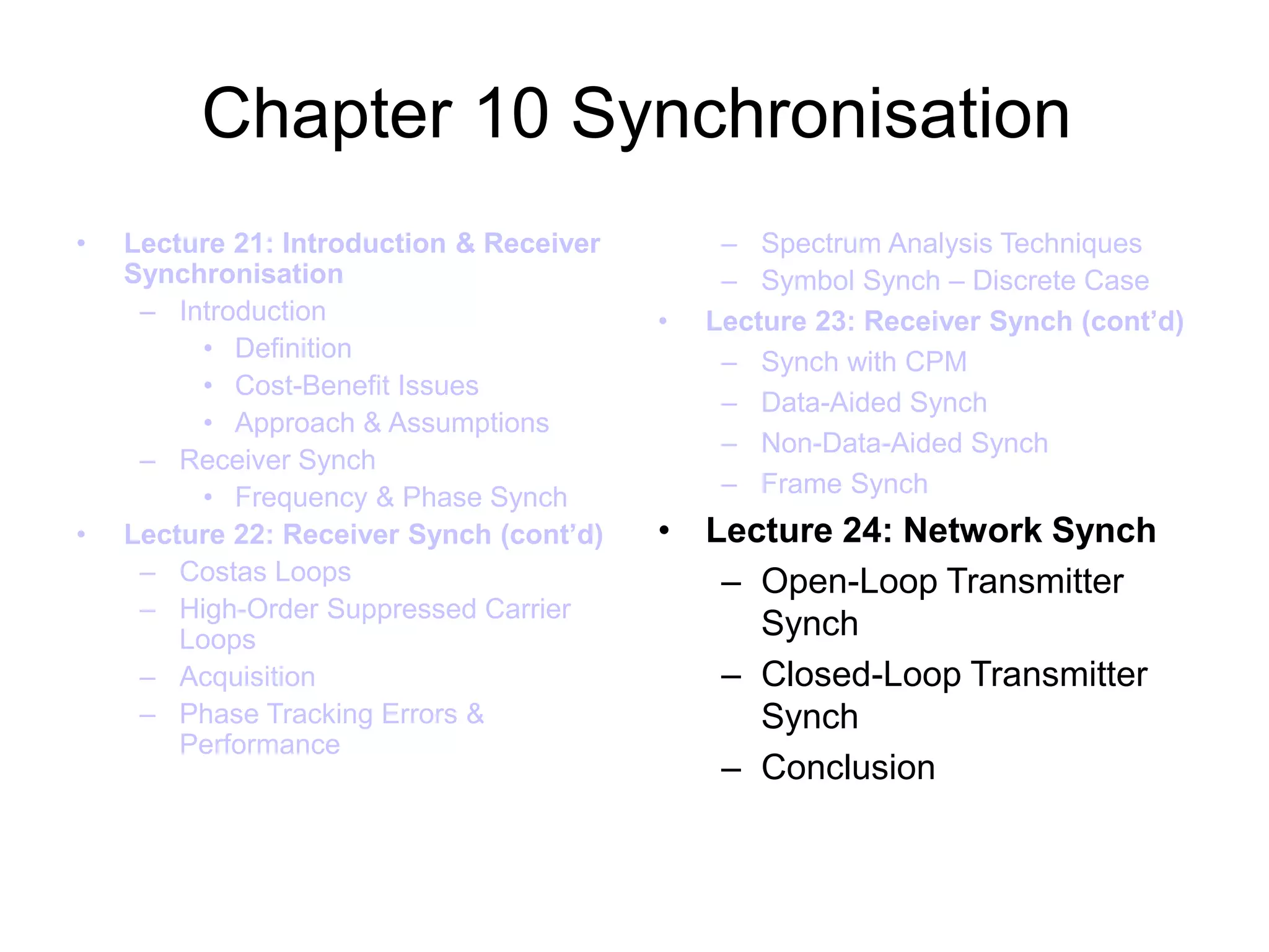 Chapter 10 Synchronisation
• Lecture 21: Introduction & Receiver
Synchronisation
– Introduction
• Definition
• Cost-Benefit Issues
• Approach & Assumptions
– Receiver Synch
• Frequency & Phase Synch
• Lecture 22: Receiver Synch (cont’d)
– Costas Loops
– High-Order Suppressed Carrier
Loops
– Acquisition
– Phase Tracking Errors &
Performance
– Spectrum Analysis Techniques
– Symbol Synch – Discrete Case
• Lecture 23: Receiver Synch (cont’d)
– Synch with CPM
– Data-Aided Synch
– Non-Data-Aided Synch
– Frame Synch
• Lecture 24: Network Synch
– Open-Loop Transmitter
Synch
– Closed-Loop Transmitter
Synch
– Conclusion
 