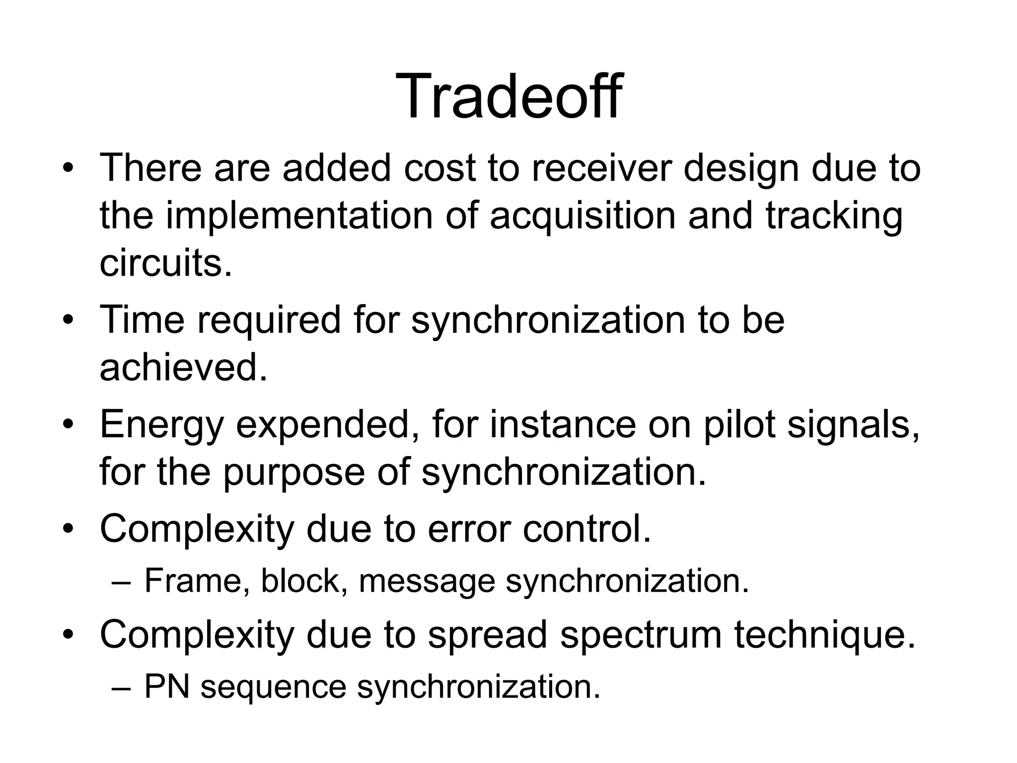 Tradeoff
• There are added cost to receiver design due to
the implementation of acquisition and tracking
circuits.
• Time required for synchronization to be
achieved.
• Energy expended, for instance on pilot signals,
for the purpose of synchronization.
• Complexity due to error control.
– Frame, block, message synchronization.
• Complexity due to spread spectrum technique.
– PN sequence synchronization.
 