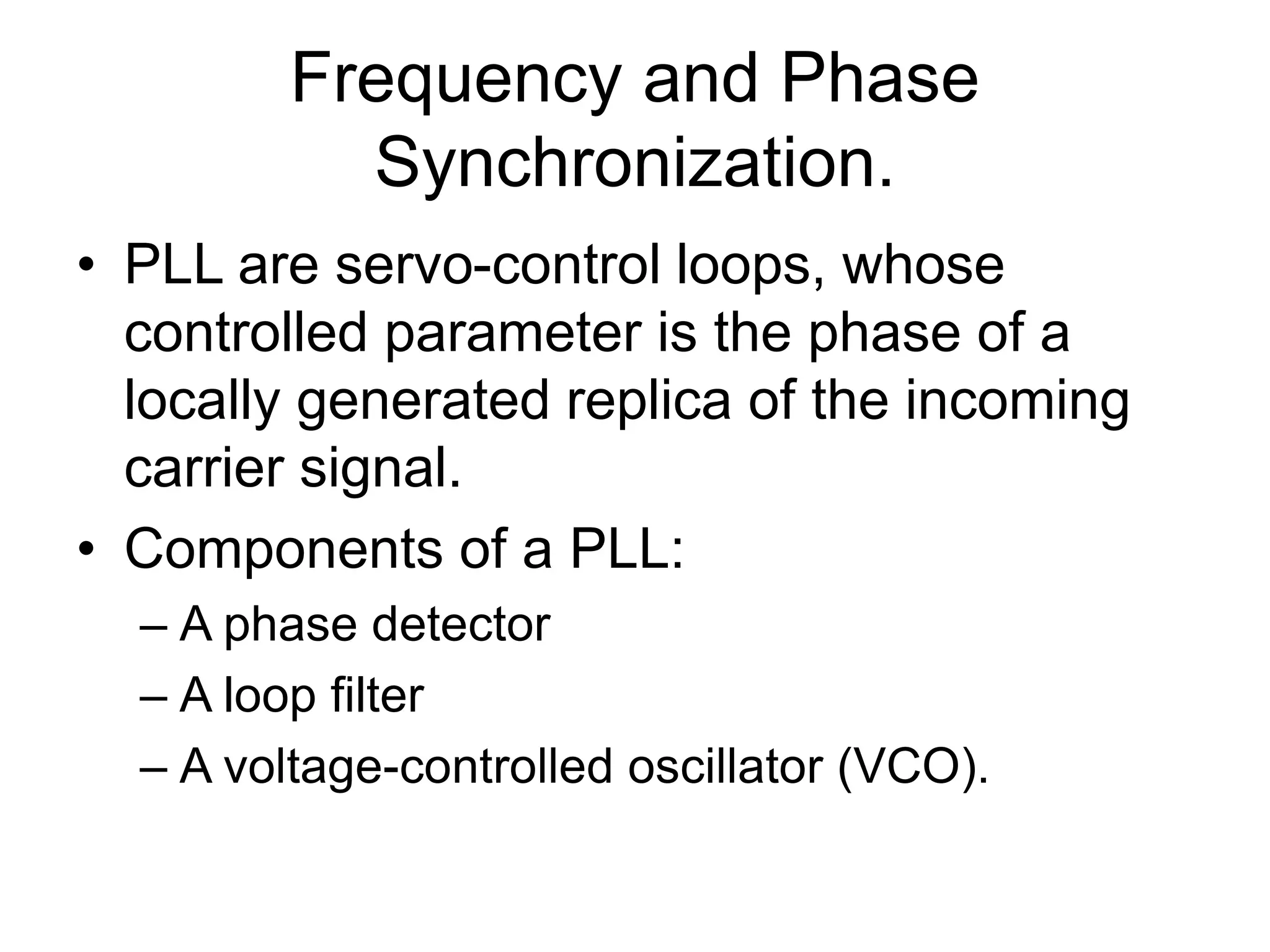 Frequency and Phase
Synchronization.
• PLL are servo-control loops, whose
controlled parameter is the phase of a
locally generated replica of the incoming
carrier signal.
• Components of a PLL:
– A phase detector
– A loop filter
– A voltage-controlled oscillator (VCO).
 