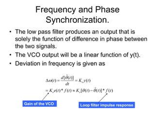 Frequency and Phase
Synchronization.
• The low pass filter produces an output that is
solely the function of difference in phase between
the two signals.
• The VCO output will be a linear function of y(t).
• Deviation in frequency is given as
)
(
*
)]
(
ˆ
)
(
[
)
(
*
)
(
)
(
)]
(
ˆ
[
)
(
t
f
t
t
K
t
f
t
e
K
t
y
K
dt
t
d
t
o
o
o










Gain of the VCO Loop filter impulse response
 