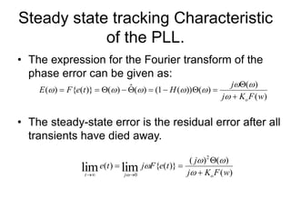 Steady state tracking Characteristic
of the PLL.
• The expression for the Fourier transform of the
phase error can be given as:
• The steady-state error is the residual error after all
transients have died away.
)
(
)
(
)
(
))
(
1
(
)
(
ˆ
)
(
)}
(
{
)
(
w
F
K
j
j
H
t
e
F
E
o



















)
(
)
(
)
(
)}
(
{
)
(
2
0
lim
lim w
F
K
j
j
t
e
F
j
t
e
o
j
t 





 




 