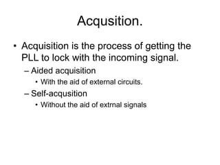 Acqusition.
• Acquisition is the process of getting the
PLL to lock with the incoming signal.
– Aided acquisition
• With the aid of external circuits.
– Self-acqusition
• Without the aid of extrnal signals
 