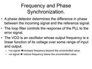 Frequency and Phase
Synchronization.
• A phase detector determines the difference in phase
between the incoming signal and the reference signal.
• The loop filter controls the response of the PLL to the
error signal.
• The VCO is an oscillator whose output frequency is a
linear function of its voltage over some range of input
and output.
– +ve signal increase frequency beyond the uncontrolled value.
– -ve signal  reduce frequency below the uncontrolled value.
 