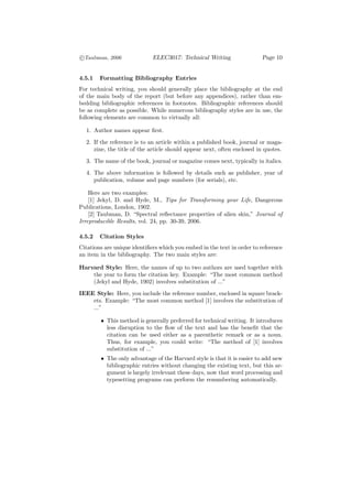 c
°Taubman, 2006               ELEC3017: Technical Writing                Page 10


4.5.1   Formatting Bibliography Entries
For technical writing, you should generally place the bibliography at the end
of the main body of the report (but before any appendices), rather than em-
bedding bibliographic references in footnotes. Bibliographic references should
be as complete as possible. While numerous bibliography styles are in use, the
following elements are common to virtually all:

  1. Author names appear ﬁrst.
  2. If the reference is to an article within a published book, journal or maga-
     zine, the title of the article should appear next, often enclosed in quotes.
  3. The name of the book, journal or magazine comes next, typically in italics.
  4. The above information is followed by details such as publisher, year of
     publication, volume and page numbers (for serials), etc.

    Here are two examples:
    [1] Jekyl, D. and Hyde, M., Tips for Transforming your Life, Dangerous
Publications, London, 1902.
    [2] Taubman, D. “Spectral reﬂectance properties of alien skin,” Journal of
Irreproducible Results, vol. 24, pp. 30-39, 2006.

4.5.2   Citation Styles
Citations are unique identiﬁers which you embed in the text in order to reference
an item in the bibliography. The two main styles are:

Harvard Style: Here, the names of up to two authors are used together with
    the year to form the citation key. Example: “The most common method
    (Jekyl and Hyde, 1902) involves substitution of ...”
IEEE Style: Here, you include the reference number, enclosed in square brack-
    ets. Example: “The most common method [1] involves the substitution of
    ...”

        • This method is generally preferred for technical writing. It introduces
          less disruption to the ﬂow of the text and has the beneﬁt that the
          citation can be used either as a parenthetic remark or as a noun.
          Thus, for example, you could write: “The method of [1] involves
          substitution of ...”
        • The only advantage of the Harvard style is that it is easier to add new
          bibliographic entries without changing the existing text, but this ar-
          gument is largely irrelevant these days, now that word processing and
          typesetting programs can perform the renumbering automatically.
 