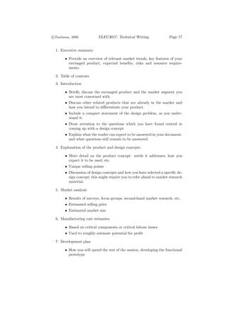 c
°Taubman, 2006             ELEC3017: Technical Writing                Page 17


  1. Executive summary

       • Provide an overview of relevant market trends, key features of your
         envisaged product, expected beneﬁts, risks and resource require-
         ments.

  2. Table of contents
  3. Introduction

       • Brieﬂy discuss the envisaged product and the market segment you
         are most concerned with.
       • Discuss other related products that are already in the market and
         how you intend to diﬀerentiate your product.
       • Include a compact statement of the design problem, as you under-
         stand it.
       • Draw attention to the questions which you have found central in
         coming up with a design concept.
       • Explain what the reader can expect to be answered in your document,
         and what questions still remain to be answered.

  4. Explanation of the product and design concepts

       • More detail on the product concept: needs it addresses; how you
         expect it to be used; etc.
       • Unique selling points
       • Discussion of design concepts and how you have selected a speciﬁc de-
         sign concept; this might require you to refer ahead to market research
         material.

  5. Market analysis

       • Results of surveys, focus groups, second-hand market research, etc.
       • Estimated selling price
       • Estimated market size

  6. Manufacturing cost estimates

       • Based on critical components or critical labour issues
       • Used to roughly estimate potential for proﬁt

  7. Development plan

       • How you will spend the rest of the session, developing the functional
         prototype
 