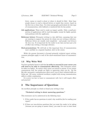c
°Taubman, 2006                ELEC3017: Technical Writing                  Page 3


      letter, memo or email is about or where it should be ﬁled. Most busy
      people choose to read or discard letters or emails they receive, based on
      the ﬁrst two or three lines. Use short paragraphs particularly for this type
      of communication, with bulleted or numbered lists for key points.
Job applications: These need to make an impact quickly. Only a small pro-
     portion of applications will be read thoroughly, except for highly special-
     ized positions with few applicants.
Reference letters: Persuasive writing is a key skill here, assuming that you
    are wanting to support the person for whom you are writing a reference.
    Reference letters are usually read completely — and people read between
    the lines too. It is important for the reader to see that you have put a lot
    of eﬀort into writing a thorough reference.
Oral presentations: We will look at this important form of communication
     more carefully in a separate handout, later in the course.

    While the present document is focused primarily technical report writing,
common principles apply to each of the above-mentioned forms of communica-
tion.

1.3     Why Write Well
You have probably heard it said that in order to succeed in your career you
will need to be able to communicate eﬀectively. This statement cannot
be taken too lightly. No matter what career you intend to pursue, if you cannot
communicate well, few people are likely to appreciate what you do. On the
ﬂip side, persuasive communicators often excel, even if their technical skills are
below par. Of course, technical excellence coupled with strong communication
skills is a killer combination.
    It is never too late to learn to communicate well, but it will require eﬀort
and practice!


2     The Importance of Questions
An excellent principle on which to found your writing is that

      “Technical writing is about answering questions.”

This statement can be understood in the following ways:

    1. If the reader has no questions in mind, why would he/she be reading your
       report?
    2. If there are non-obvious questions that you want the reader to be asking
       (because you are going to answer them), you must be sure to state those
 