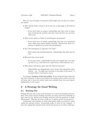c
°Taubman, 2006                 ELEC3017: Technical Writing                    Page 5


    Here are some examples of questions which might come up that you cannot
yet answer:

    • Why did the author choose to do it this way (could apply to all kinds of
      things)?

         — If you don’t have an answer, acknowledge that there may be many
           ways of solving the problem and this is just the ﬁrst one you have
           tried so far.

    • Why do the results in Tables A and B appear inconsistent?

         — If you don’t have an answer, acknowledge that this is an unresolved
           issue, which may require further attention. Discuss how much of a
           priority it should be to resolve the inconsistency.

    • Isn’t this assumption or approach a bit risky?

         — Don’t ignore this potential question. Acknowledge that there may be
           risk.

    • How does this circuit work?

         — If you don’t know, acknowledge the fact and explain how you came
           up with it (e.g., trial and error, copied from a cited reference, etc.)

    • Why doesn’t the theory agree with the observed outcome?

         — Acknowledge any disagreement; don’t invent wild unfounded expla-
           nations — e.g., “it might have been due to the phase of the moon;” if
           you don’t have a real answer, say so.

   In summary, honesty is the best policy. If you sweep the bugs under the
rug, they will breed. It does you no harm to be up front about what you do not
yet know and it leaves the reader much more satisﬁed than if you just ignore
gaping holes in your report.


3     A Strategy for Good Writing
3.1    Starting Out
Perhaps the best way to start your document is to create the heading structure.
Start with major section headings and then jot down sub-section headings as
they come to you. Revise your heading structure with the questions in mind.
Ask yourself: “Will this structure enable me to address all the key questions?”
    Underneath each heading, jot down brief points which you intend to make
within the relevant section. I personally prefer to write at the computer. I
leave the original list of points at the end of each section as it evolves, deleting a
 