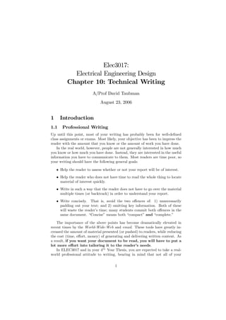 Elec3017:
            Electrical Engineering Design
          Chapter 10: Technical Writing
                          A/Prof David Taubman
                              August 23, 2006


1     Introduction
1.1    Professional Writing
Up until this point, most of your writing has probably been for well-deﬁned
class assignments or exams. Most likely, your objective has been to impress the
reader with the amount that you know or the amount of work you have done.
    In the real world, however, people are not generally interested in how much
you know or how much you have done. Instead, they are interested in the useful
information you have to communicate to them. Most readers are time poor, so
your writing should have the following general goals:

    • Help the reader to assess whether or not your report will be of interest.
    • Help the reader who does not have time to read the whole thing to locate
      material of interest quickly.
    • Write in such a way that the reader does not have to go over the material
      multiple times (or backtrack) in order to understand your report.
    • Write concisely. That is, avoid the two oﬀences of: 1) unnecessarily
      padding out your text; and 2) omitting key information. Both of these
      will waste the reader’s time; many students commit both oﬀences in the
      same document. “Concise” means both “compact” and “complete.”

    The importance of the above points has become dramatically elevated in
recent times by the World-Wide-Web and email. These tools have greatly in-
creased the amount of material presented (or pushed) to readers, while reducing
the cost (time, eﬀort, money) of generating and delivering written content. As
a result, if you want your document to be read, you will have to put a
lot more eﬀort into tailoring it to the reader’s needs.
    In ELEC3017 and in your 4th Year Thesis, you are expected to take a real-
world professional attitude to writing, bearing in mind that not all of your

                                       1
 