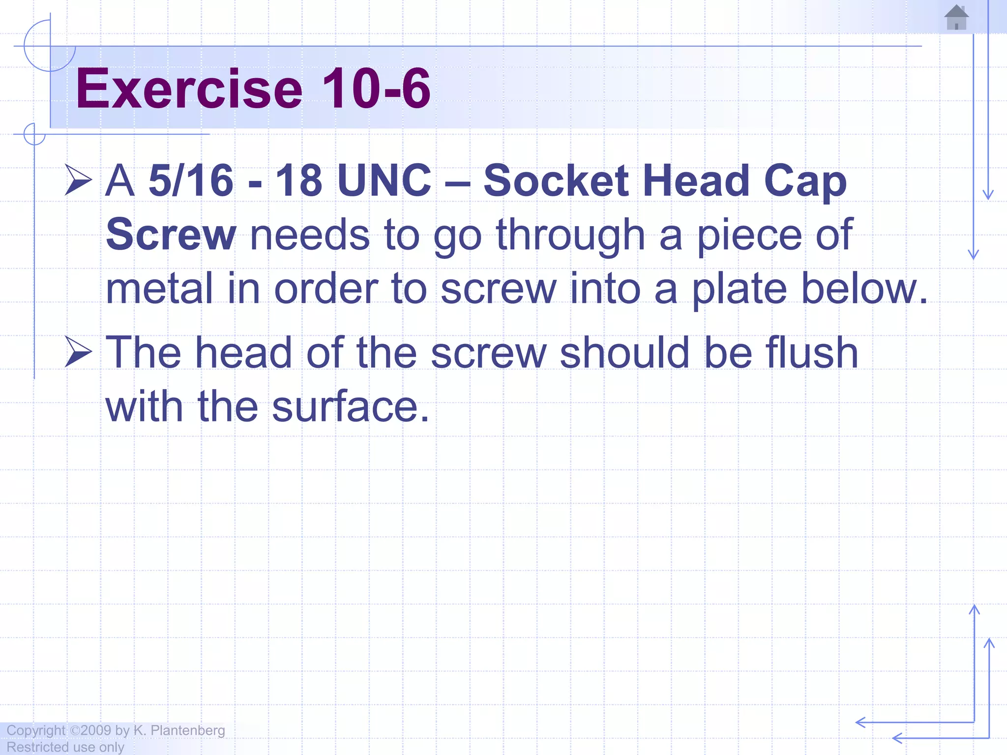 Copyright ©2009 by K. Plantenberg
Restricted use only
Exercise 10-6
 A 5/16 - 18 UNC – Socket Head Cap
Screw needs to go through a piece of
metal in order to screw into a plate below.
 The head of the screw should be flush
with the surface.
 