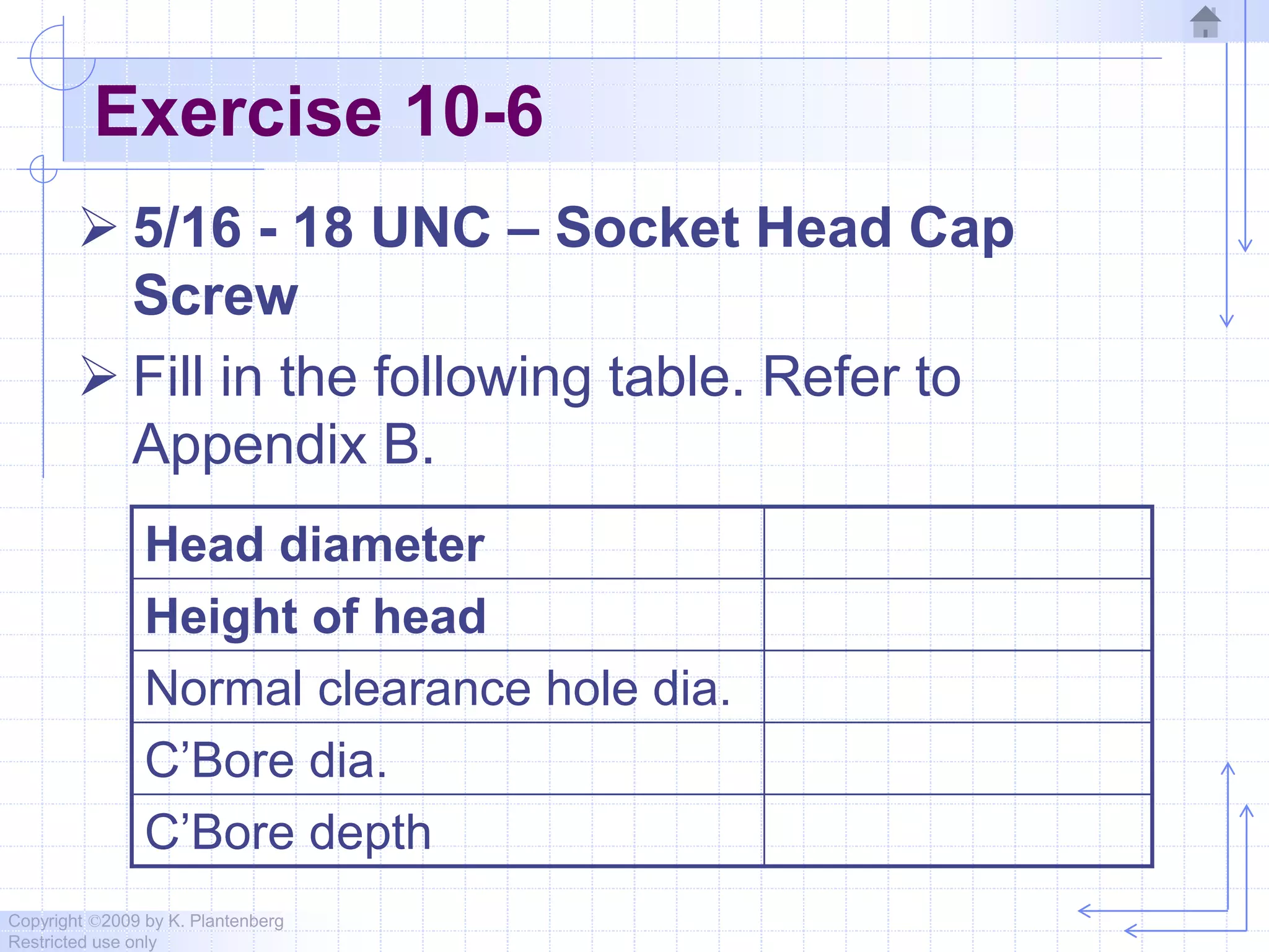 Copyright ©2009 by K. Plantenberg
Restricted use only
Exercise 10-6
 5/16 - 18 UNC – Socket Head Cap
Screw
 Fill in the following table. Refer to
Appendix B.
Head diameter
Height of head
Normal clearance hole dia.
C’Bore dia.
C’Bore depth
 