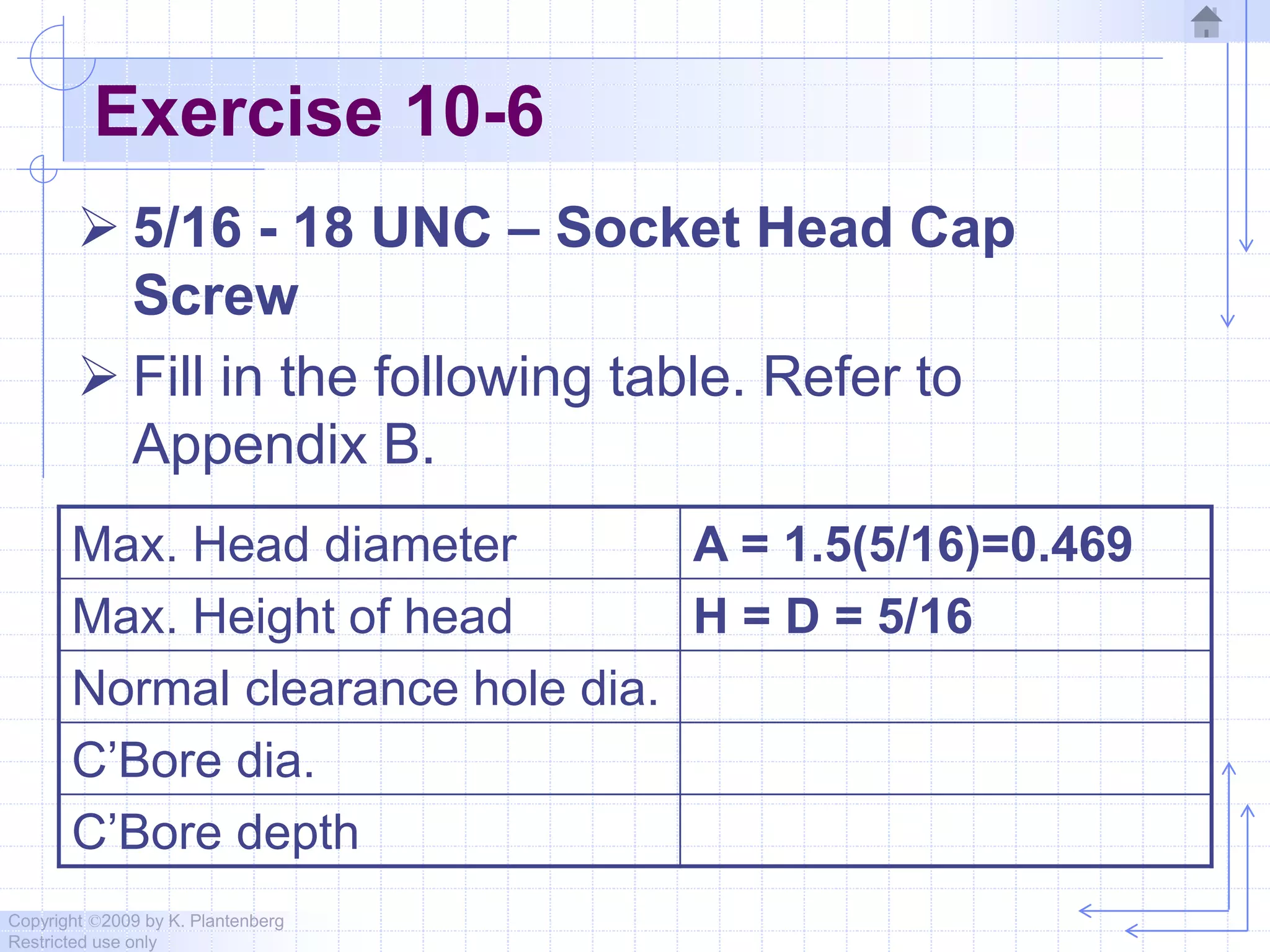 Copyright ©2009 by K. Plantenberg
Restricted use only
Exercise 10-6
 5/16 - 18 UNC – Socket Head Cap
Screw
 Fill in the following table. Refer to
Appendix B.
Max. Head diameter A = 1.5(5/16)=0.469
Max. Height of head H = D = 5/16
Normal clearance hole dia.
C’Bore dia.
C’Bore depth
 