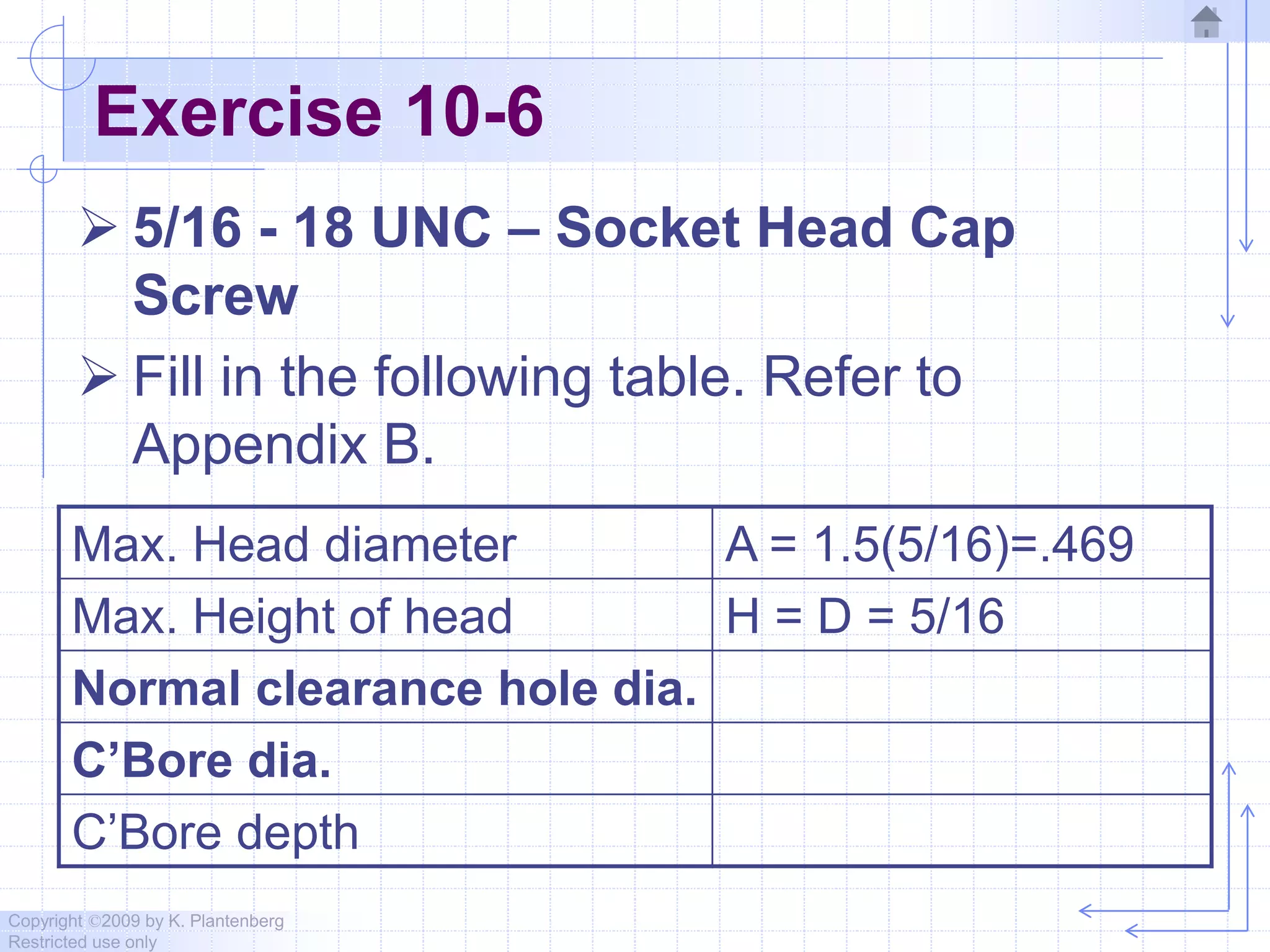 Copyright ©2009 by K. Plantenberg
Restricted use only
Exercise 10-6
 5/16 - 18 UNC – Socket Head Cap
Screw
 Fill in the following table. Refer to
Appendix B.
Max. Head diameter A = 1.5(5/16)=.469
Max. Height of head H = D = 5/16
Normal clearance hole dia.
C’Bore dia.
C’Bore depth
 