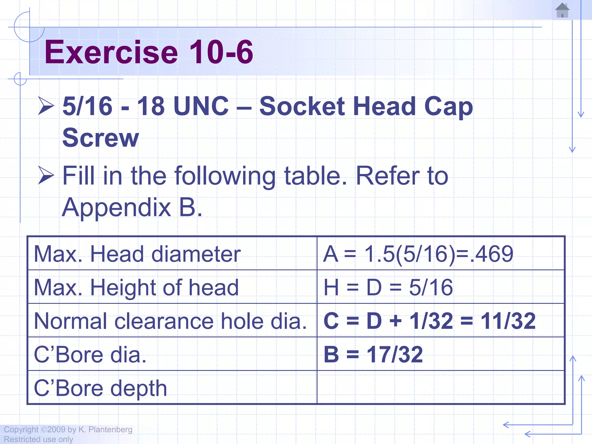 Copyright ©2009 by K. Plantenberg
Restricted use only
Exercise 10-6
 5/16 - 18 UNC – Socket Head Cap
Screw
 Fill in the following table. Refer to
Appendix B.
Max. Head diameter A = 1.5(5/16)=.469
Max. Height of head H = D = 5/16
Normal clearance hole dia. C = D + 1/32 = 11/32
C’Bore dia. B = 17/32
C’Bore depth
 