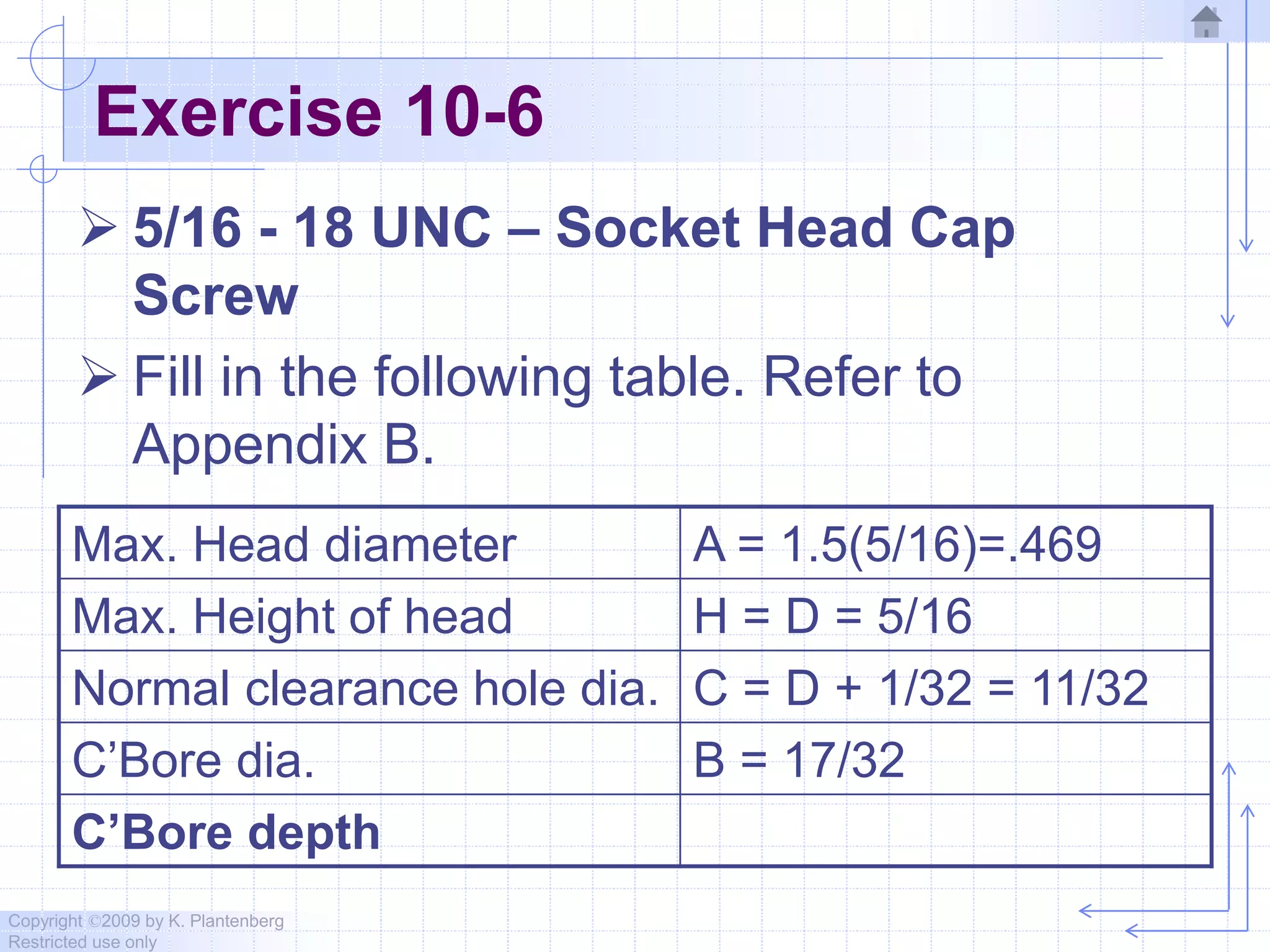 Copyright ©2009 by K. Plantenberg
Restricted use only
Exercise 10-6
 5/16 - 18 UNC – Socket Head Cap
Screw
 Fill in the following table. Refer to
Appendix B.
Max. Head diameter A = 1.5(5/16)=.469
Max. Height of head H = D = 5/16
Normal clearance hole dia. C = D + 1/32 = 11/32
C’Bore dia. B = 17/32
C’Bore depth
 