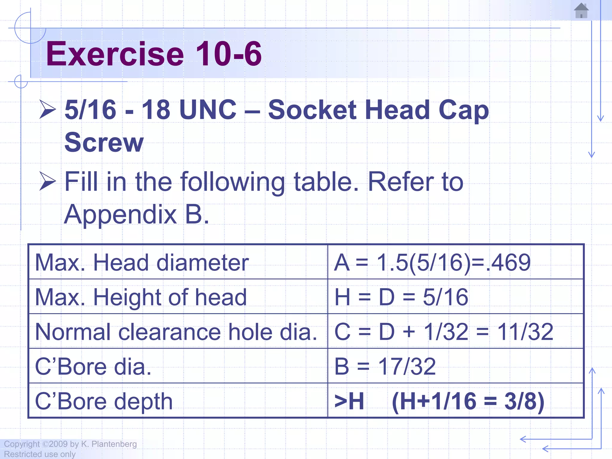 Copyright ©2009 by K. Plantenberg
Restricted use only
Exercise 10-6
 5/16 - 18 UNC – Socket Head Cap
Screw
 Fill in the following table. Refer to
Appendix B.
Max. Head diameter A = 1.5(5/16)=.469
Max. Height of head H = D = 5/16
Normal clearance hole dia. C = D + 1/32 = 11/32
C’Bore dia. B = 17/32
C’Bore depth >H (H+1/16 = 3/8)
 