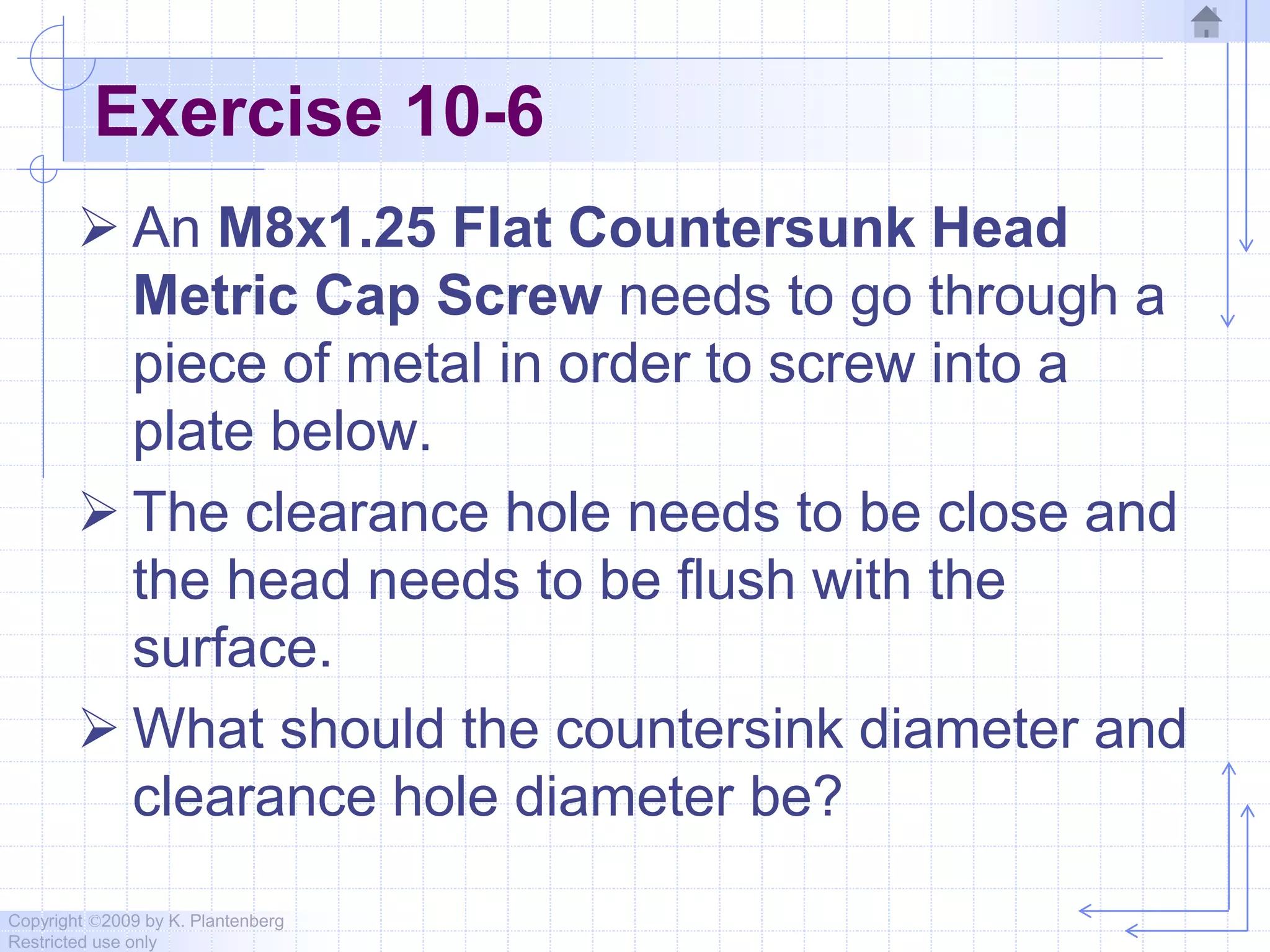 Copyright ©2009 by K. Plantenberg
Restricted use only
Exercise 10-6
 An M8x1.25 Flat Countersunk Head
Metric Cap Screw needs to go through a
piece of metal in order to screw into a
plate below.
 The clearance hole needs to be close and
the head needs to be flush with the
surface.
 What should the countersink diameter and
clearance hole diameter be?
 